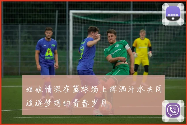 姐妹情深在篮球场上挥洒汗水共同追逐梦想的青春岁月