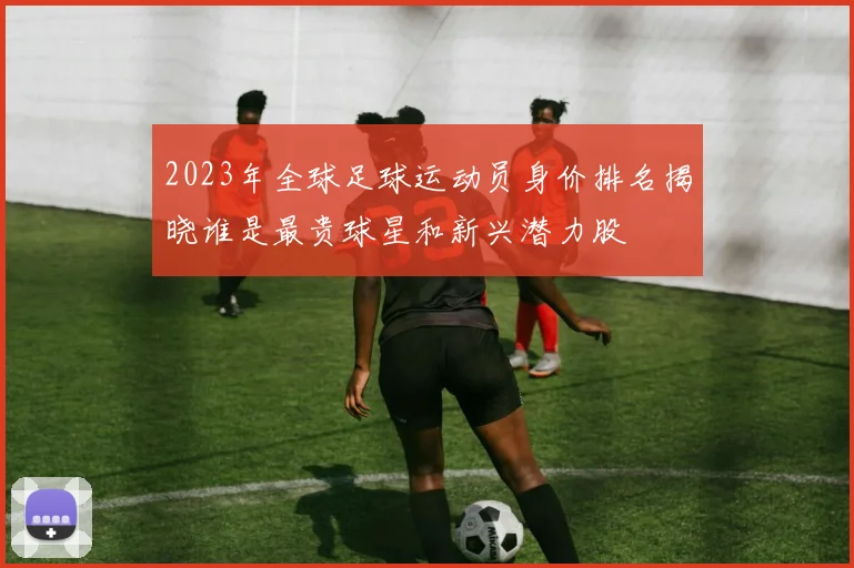 2023年全球足球运动员身价排名揭晓谁是最贵球星和新兴潜力股