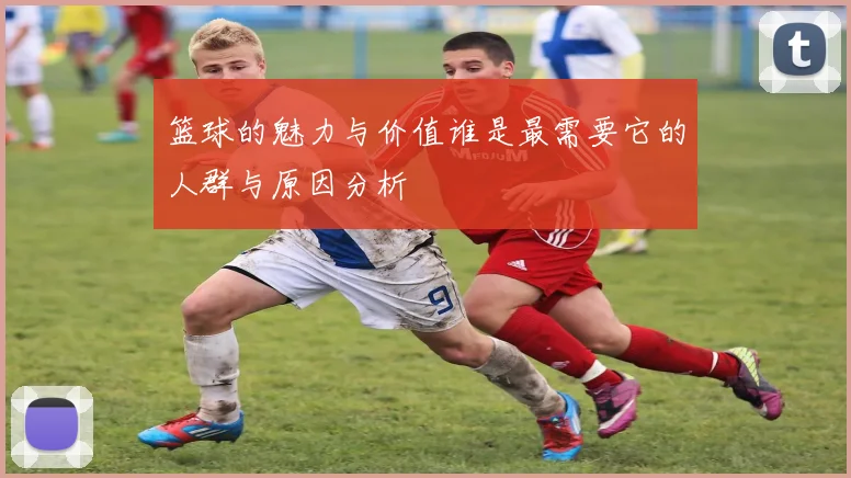 篮球的魅力与价值谁是最需要它的人群与原因分析