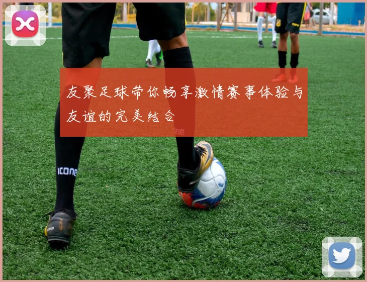 友聚足球带你畅享激情赛事体验与友谊的完美结合