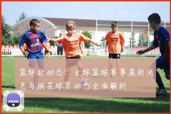 篮球新动态：全球篮球赛事最新消息与明星球员动态全面解析