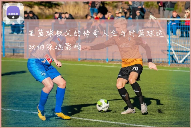 里篮球教父的传奇人生与对篮球运动的深远影响