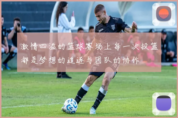 激情四溢的篮球赛场上每一次投篮都是梦想的追逐与团队的协作